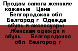 Продам сапоги женские кожаные › Цена ­ 6 000 - Белгородская обл., Белгород г. Одежда, обувь и аксессуары » Женская одежда и обувь   . Белгородская обл.,Белгород г.